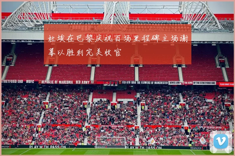 杜埃在巴黎庆祝百场里程碑主场谢幕以胜利完美收官