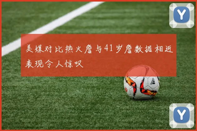 美媒对比热火詹与41岁詹数据相近表现令人惊叹