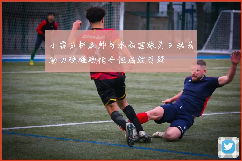小雷分析瓜帅与水晶宫球员互动或助力硬碰硬枪手但成效存疑