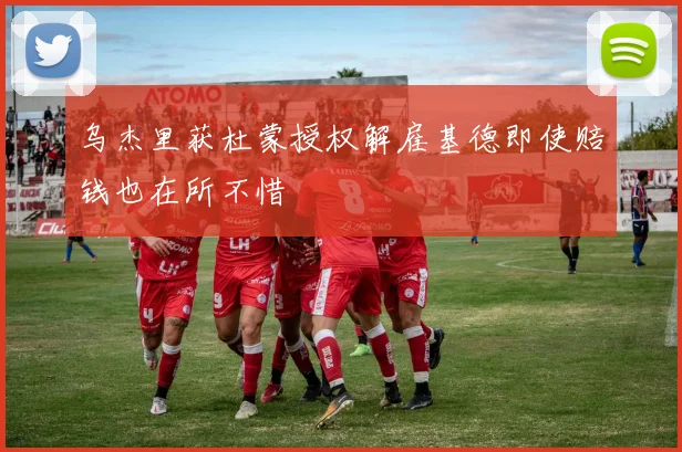 乌杰里获杜蒙授权解雇基德即使赔钱也在所不惜
