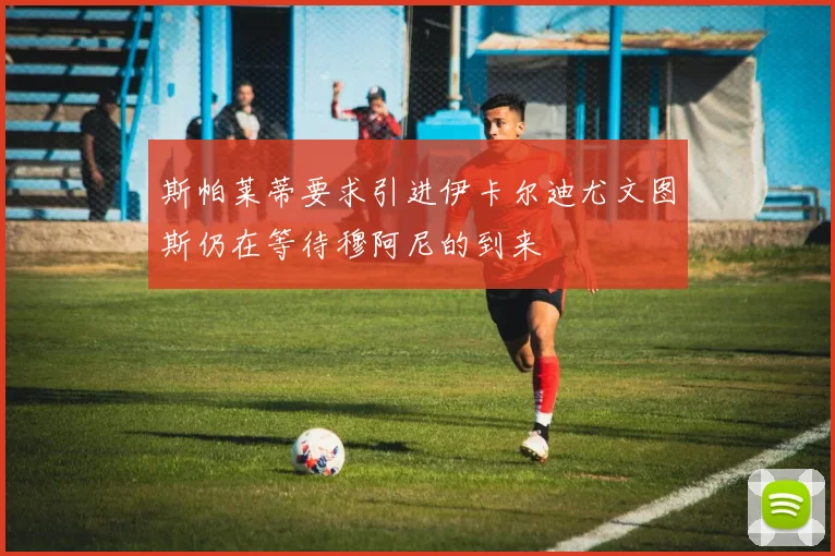 斯帕莱蒂要求引进伊卡尔迪尤文图斯仍在等待穆阿尼的到来