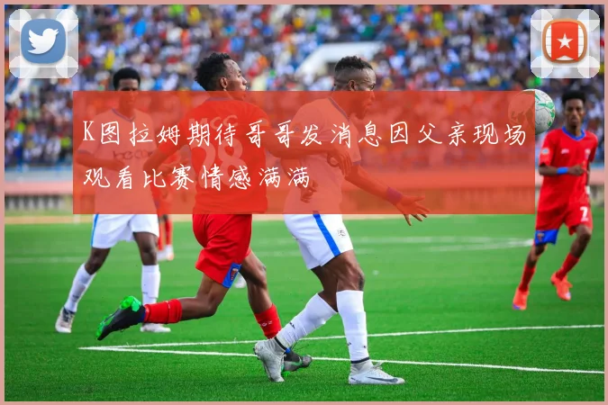 K图拉姆期待哥哥发消息因父亲现场观看比赛情感满满