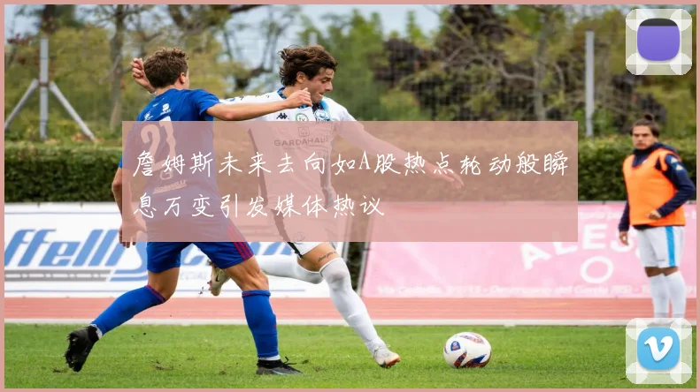 詹姆斯未来去向如A股热点轮动般瞬息万变引发媒体热议