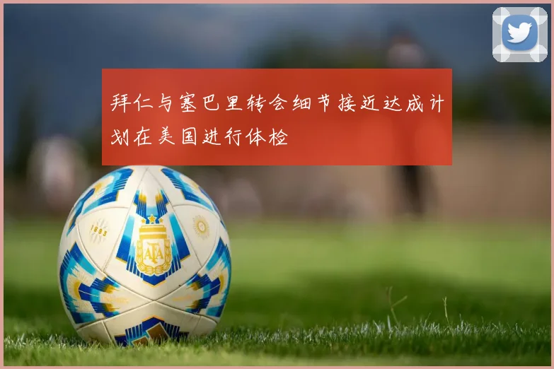 拜仁与塞巴里转会细节接近达成计划在美国进行体检