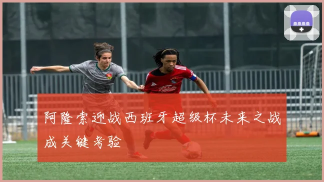 阿隆索迎战西班牙超级杯未来之战成关键考验