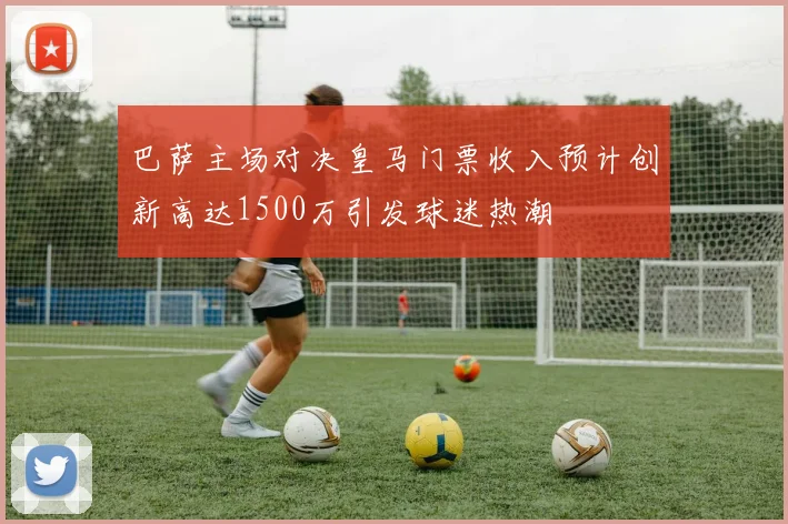 巴萨主场对决皇马门票收入预计创新高达1500万引发球迷热潮