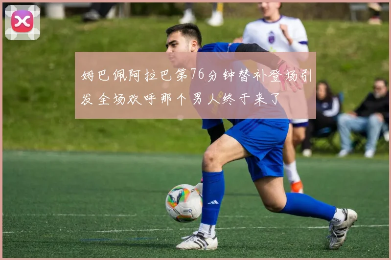 姆巴佩阿拉巴第76分钟替补登场引发全场欢呼那个男人终于来了