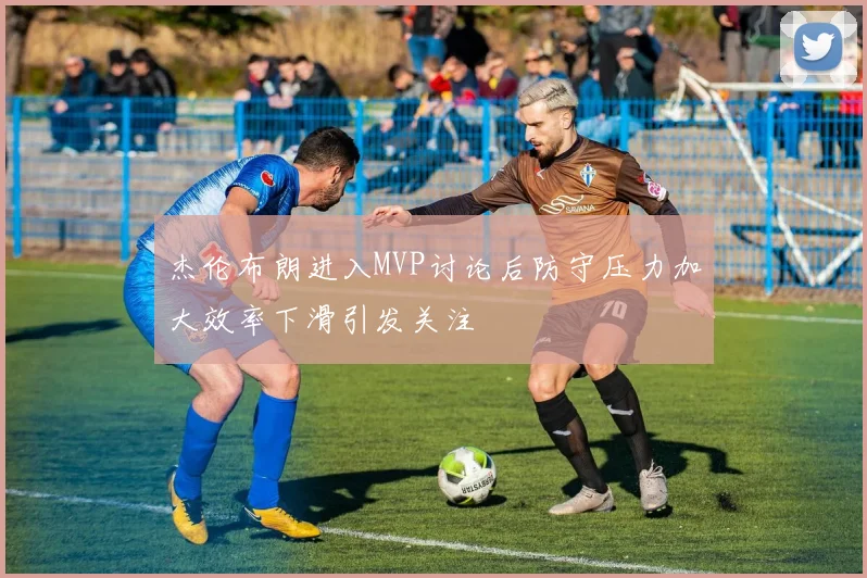 杰伦布朗进入MVP讨论后防守压力加大效率下滑引发关注