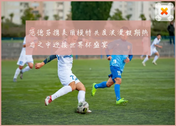范德芬携美丽模特共度浪漫假期热恋之中迎接世界杯盛宴