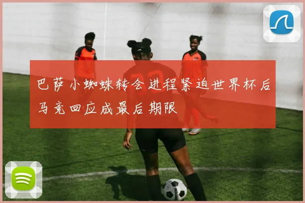 巴萨小蜘蛛转会进程紧迫世界杯后马竞回应成最后期限