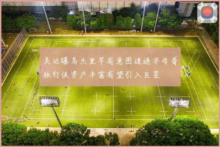 美记曝乌杰里早有意图追逐字母哥独行侠资产丰富有望引入巨星