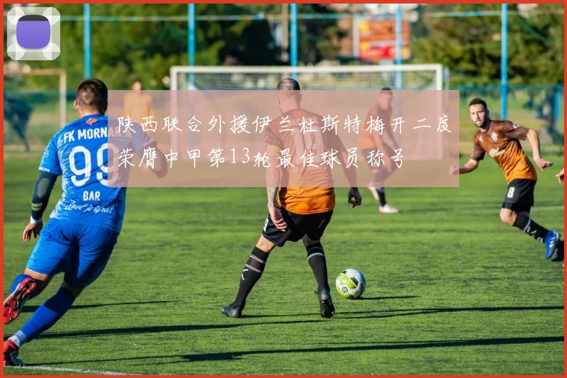 陕西联合外援伊兰杜斯特梅开二度荣膺中甲第13轮最佳球员称号