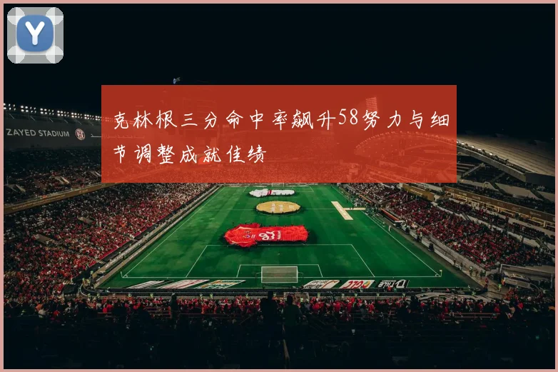 克林根三分命中率飙升58努力与细节调整成就佳绩