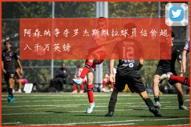 阿森纳争夺罗杰斯维拉球员估价超八千万英镑