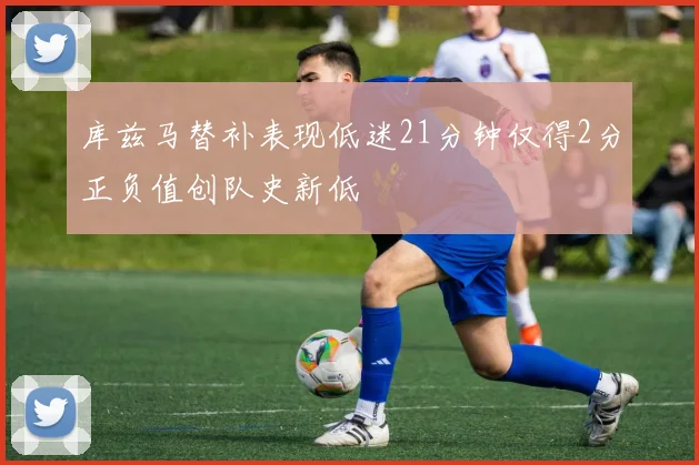 库兹马替补表现低迷21分钟仅得2分正负值创队史新低