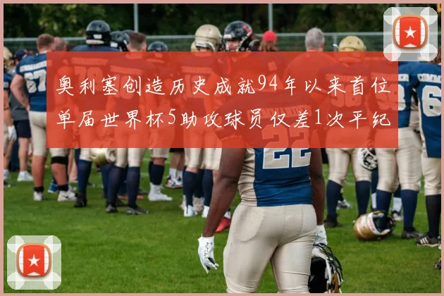 奥利塞创造历史成就94年以来首位单届世界杯5助攻球员仅差1次平纪录