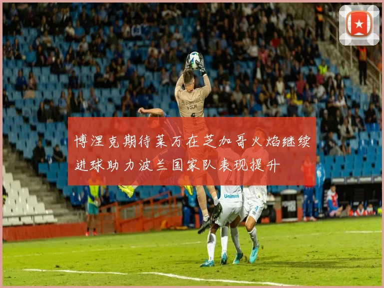 博涅克期待莱万在芝加哥火焰继续进球助力波兰国家队表现提升