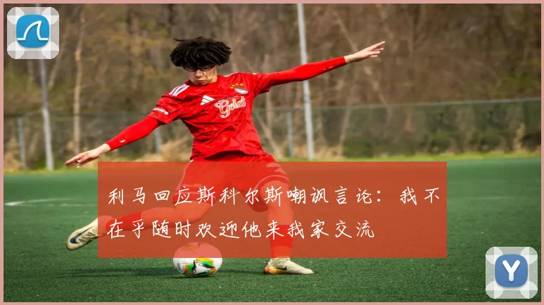 利马回应斯科尔斯嘲讽言论：我不在乎随时欢迎他来我家交流