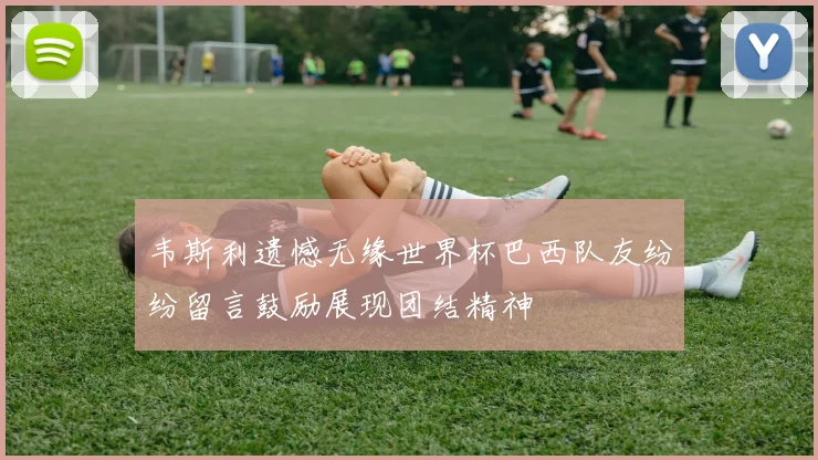 韦斯利遗憾无缘世界杯巴西队友纷纷留言鼓励展现团结精神