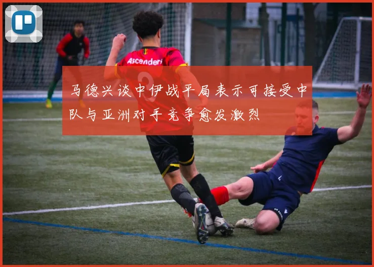 马德兴谈中伊战平局表示可接受中队与亚洲对手竞争愈发激烈