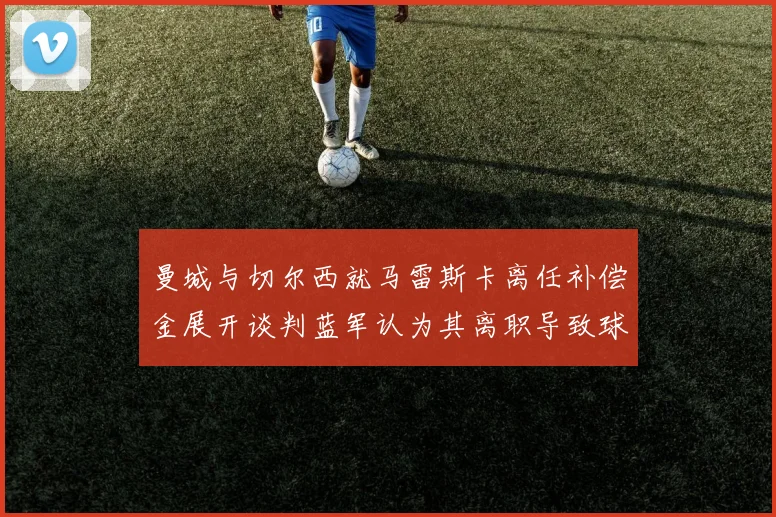 曼城与切尔西就马雷斯卡离任补偿金展开谈判蓝军认为其离职导致球队崩盘