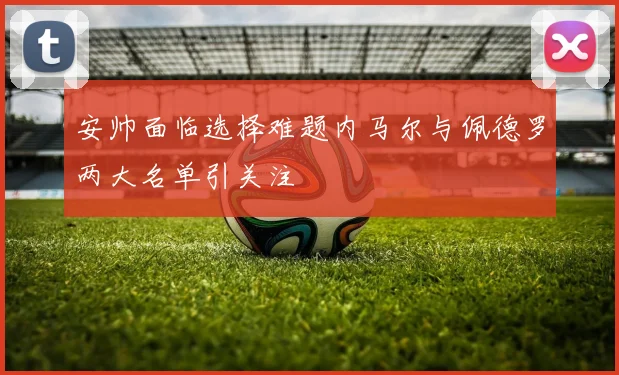 安帅面临选择难题内马尔与佩德罗两大名单引关注