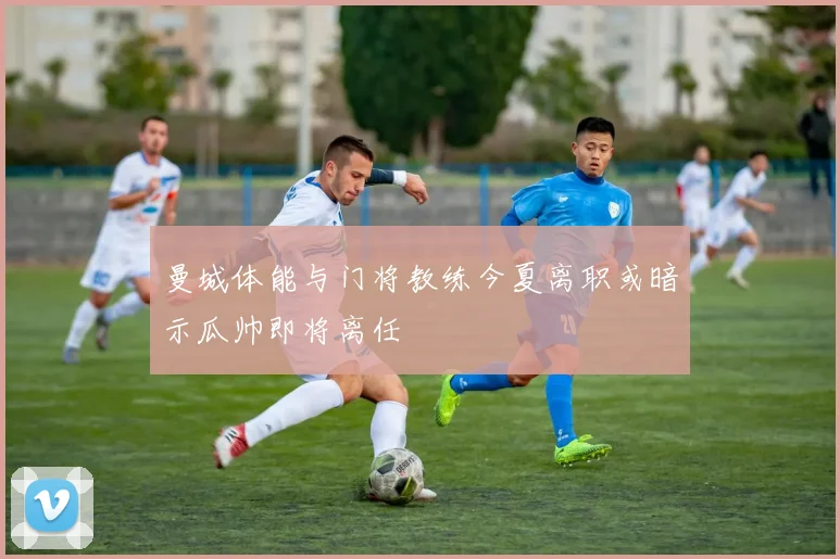 曼城体能与门将教练今夏离职或暗示瓜帅即将离任