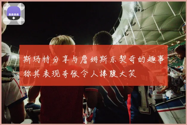 斯玛特分享与詹姆斯东契奇的趣事称其表现夸张令人捧腹大笑