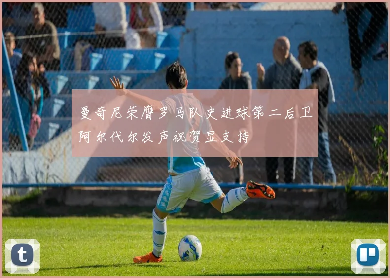 曼奇尼荣膺罗马队史进球第二后卫阿尔代尔发声祝贺显支持